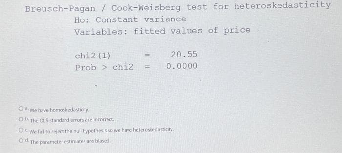 Breusch-Pagan / Cook-Weisberg test for heteroskedasticity
Ho: Constant variance
Variables: fitted values of price
chi2 (1)
Prob> chi2 =
=
20.55
0.0000
OaWe have homoskedasticity
O b The OLS standard errors are incorrect.
OCWe fail to reject the null hypothesis so we have heteroskedasticity.
Od. The parameter estimates are biased.