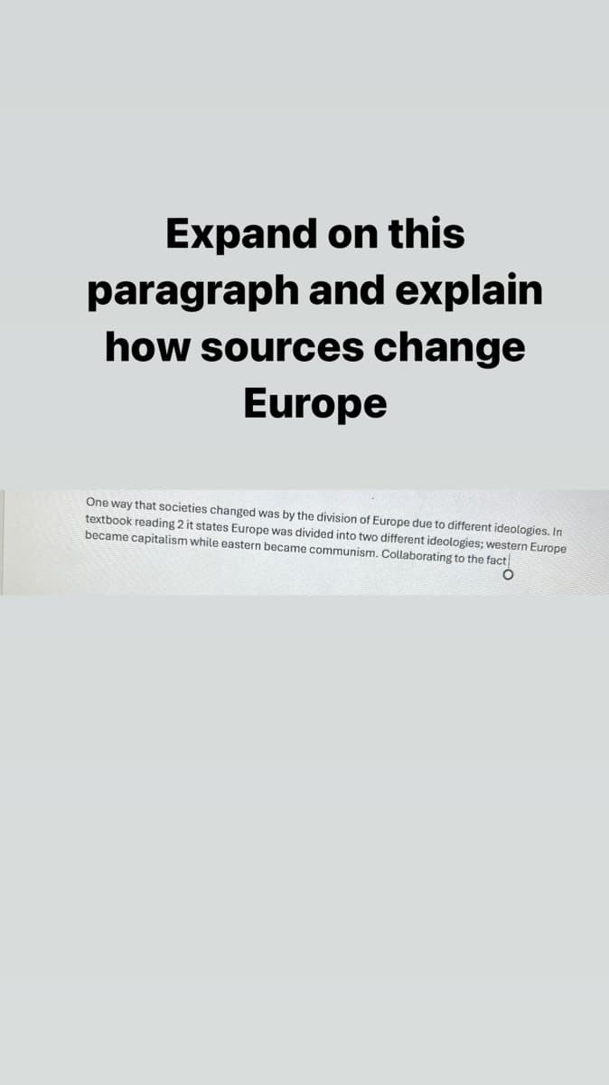 Expand on this
paragraph and explain
how sources change
Europe
One way that societies changed was by the division of Europe due to different ideologies. In
textbook reading 2 it states Europe was divided into two different ideologies; western Europe
became capitalism while eastern became communism. Collaborating to the fact
о