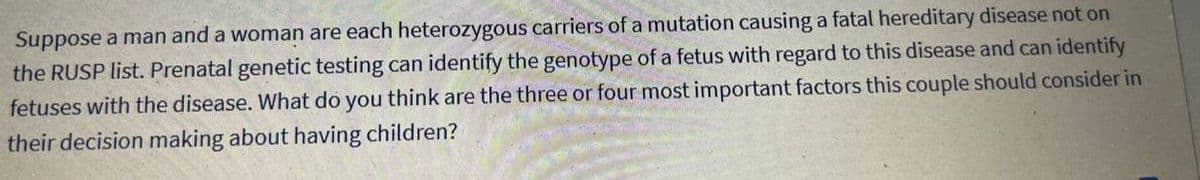 Suppose a man and a woman are each heterozygous carriers of a mutation causing a fatal hereditary disease not on
the RUSP list. Prenatal genetic testing can identify the genotype of a fetus with regard to this disease and can identify
fetuses with the disease. What do you think are the three or four most important factors this couple should consider in
their decision making about having children?