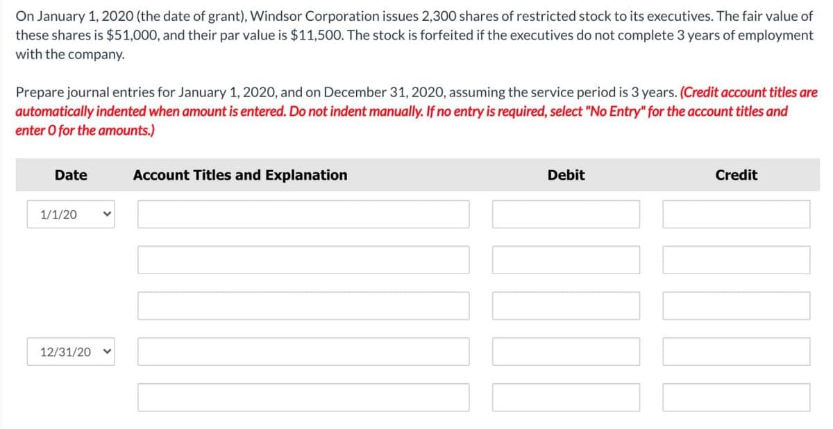 On January 1, 2020 (the date of grant), Windsor Corporation issues 2,300 shares of restricted stock to its executives. The fair value of
these shares is $51,000, and their par value is $11,500. The stock is forfeited if the executives do not complete 3 years of employment
with the company.
Prepare journal entries for January 1, 2020, and on December 31, 2020, assuming the service period is 3 years. (Credit account titles are
automatically indented when amount is entered. Do not indent manually. If no entry is required, select "No Entry" for the account titles and
enter O for the amounts.)
Date
1/1/20
12/31/20
Account Titles and Explanation
Debit
Credit