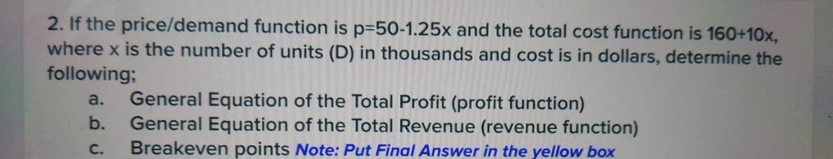 2. If the price/demand function is p-50-1.25x and the total cost function is 160+10x,
where x is the number of units (D) in thousands and cost is in dollars, determine the
following;
a. General Equation of the Total Profit (profit function)
b.
General Equation of the Total Revenue (revenue function)
Breakeven points Note: Put Final Answer in the yellow box
C.
