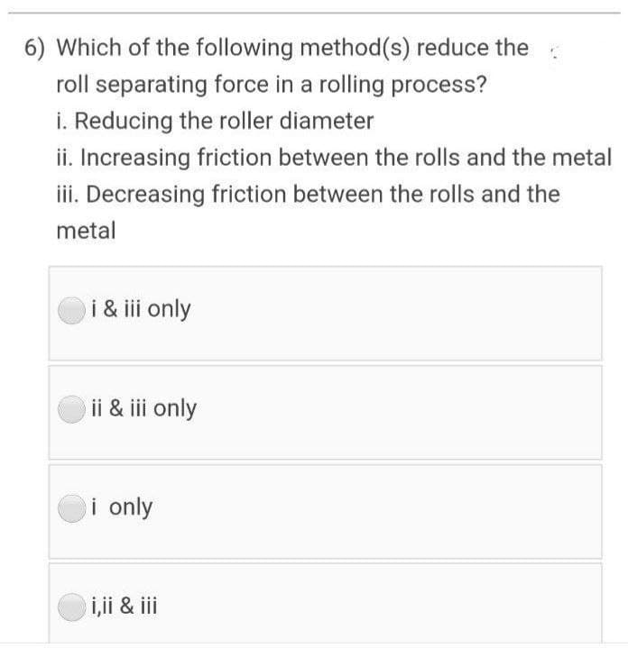 6) Which of the following method(s) reduce the
roll separating force in a rolling process?
i. Reducing the roller diameter
ii. Increasing friction between the rolls and the metal
iii. Decreasing friction between the rolls and the
metal
i & iii only
ii & iii only
i only
i,i & iii
