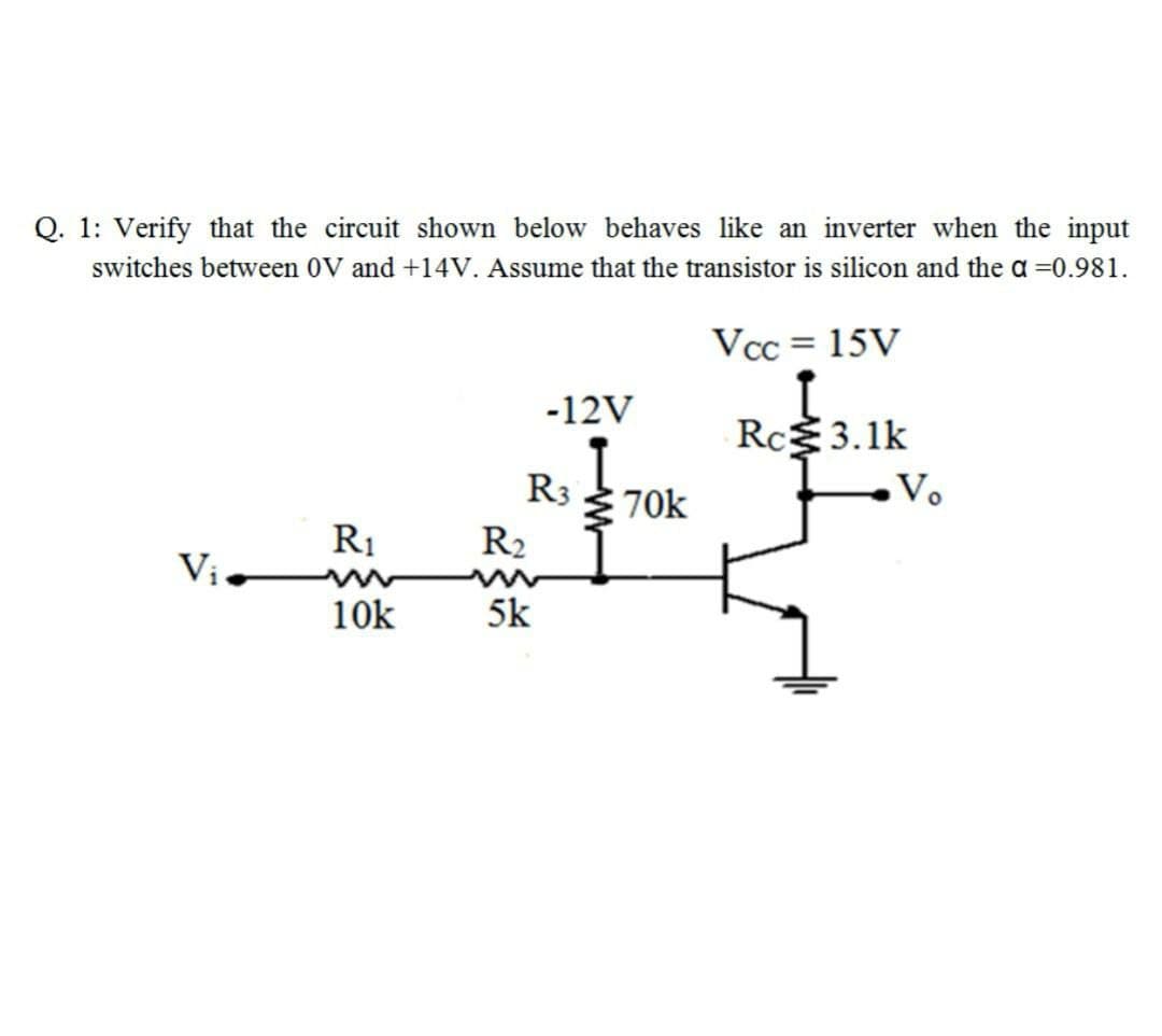 Q. 1: Verify that the circuit shown below behaves like an inverter when the input
switches between 0V and +14V. Assume that the transistor is silicon and the a =0.981.
Vcc = 15V
-12V
Rc3.1k
R3
3 70k
Vo
R1
R2
Vị
10k
5k

