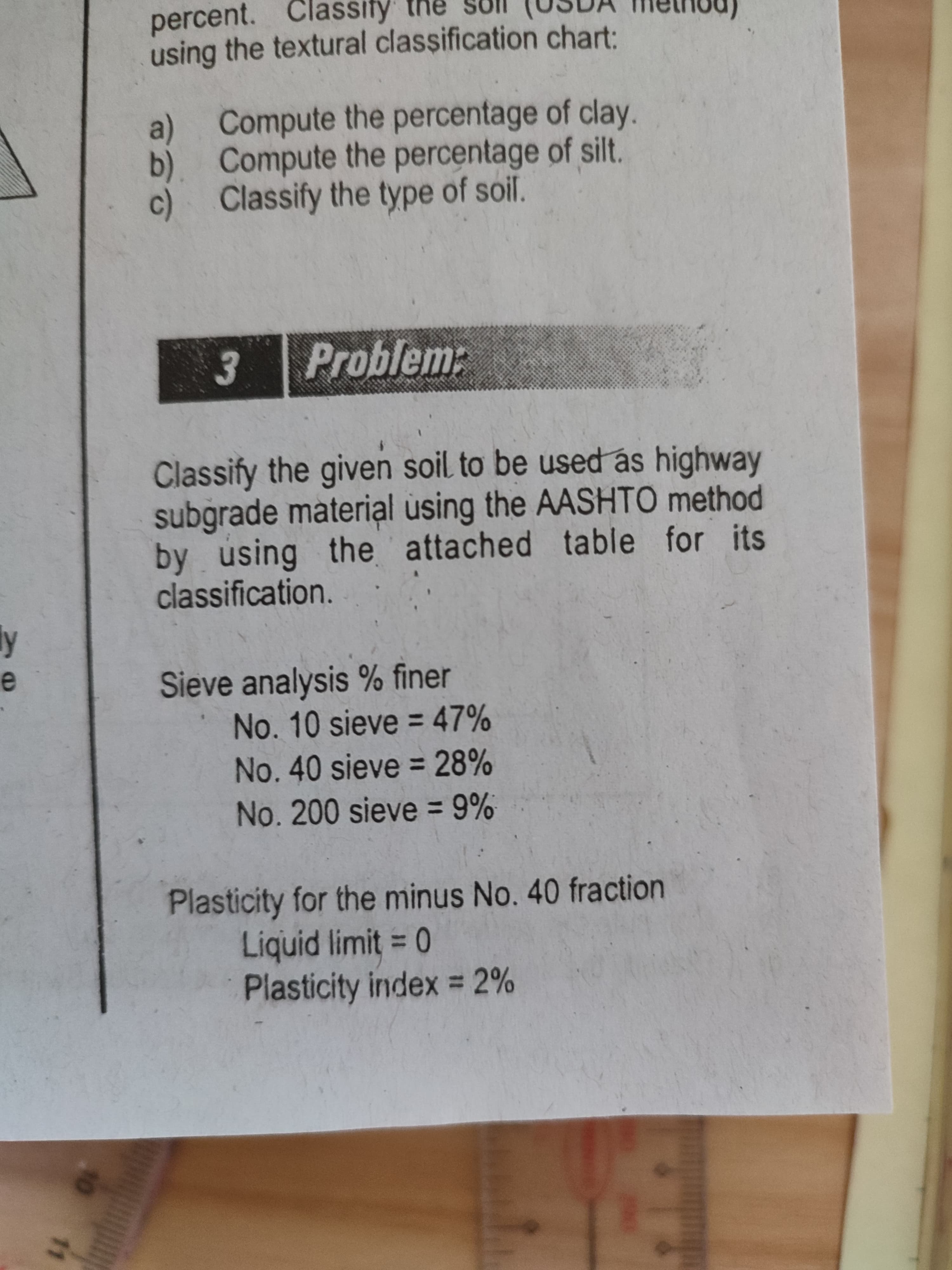 10
11
percent. Classify the
using the textural classification chart:
a) Compute the percentage of clay.
b). Compute the percentage of silt.
c) Classify the type of soil.
Problem:
soil to be used as highway
Classify the given
subgrade material using the AASHTO method
by using the attached table for its
classification.
Sieve analysis % finer
No. 10 sieve = 47%
%3D
No.40 sieve = 28%
No.200 sieve = 9%
Plasticity for the minus No. 40 fraction
Liquid limit 0
Plasticity index = 2%
