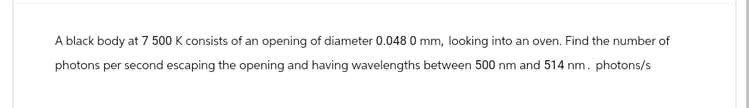 A black body at 7 500 K consists of an opening of diameter 0.048 0 mm, looking into an oven. Find the number of
photons per second escaping the opening and having wavelengths between 500 nm and 514 nm. photons/s