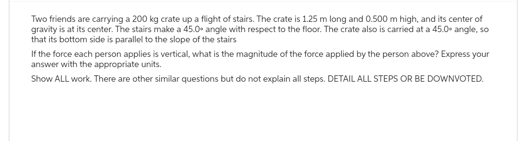 Two friends are carrying a 200 kg crate up a flight of stairs. The crate is 1.25 m long and 0.500 m high, and its center of
gravity is at its center. The stairs make a 45.0° angle with respect to the floor. The crate also is carried at a 45.0° angle, so
that its bottom side is parallel to the slope of the stairs
If the force each person applies is vertical, what is the magnitude of the force applied by the person above? Express your
answer with the appropriate units.
Show ALL work. There are other similar questions but do not explain all steps. DETAIL ALL STEPS OR BE DOWNVOTED.