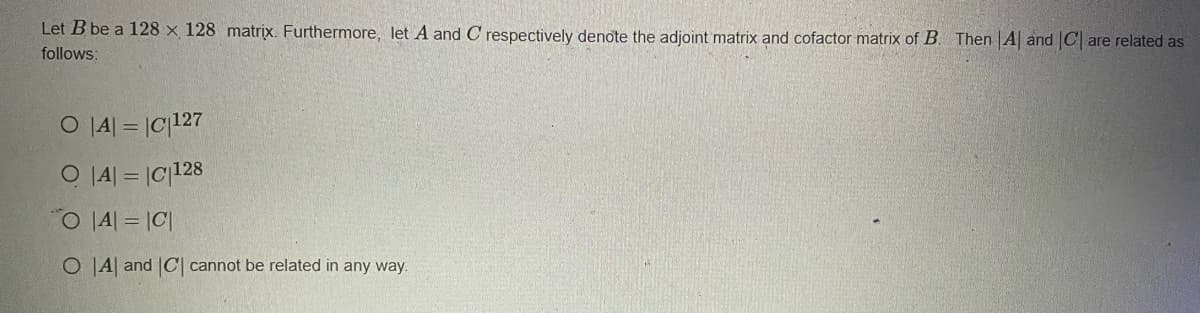 Let B be a 128 x 128 matrix. Furthermore, let A and C respectively denote the adjoint matrix and cofactor matrix of B. Then A and C are related as
follows:
O|A| = |C|127
O|A| = |C|128
O|A| = |C|
O A and |C| cannot be related in any way.