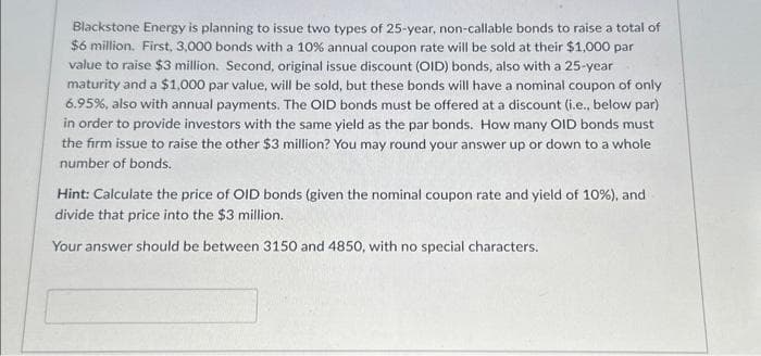 Blackstone Energy is planning to issue two types of 25-year, non-callable bonds to raise a total of
$6 million. First, 3,000 bonds with a 10% annual coupon rate will be sold at their $1,000 par
value to raise $3 million. Second, original issue discount (OID) bonds, also with a 25-year
maturity and a $1,000 par value, will be sold, but these bonds will have a nominal coupon of only
6.95%, also with annual payments. The OID bonds must be offered at a discount (i.e., below par)
in order to provide investors with the same yield as the par bonds. How many OID bonds must
the firm issue to raise the other $3 million? You may round your answer up or down to a whole
number of bonds.
Hint: Calculate the price of OID bonds (given the nominal coupon rate and yield of 10%), and
divide that price into the $3 million.
Your answer should be between 3150 and 4850, with no special characters.