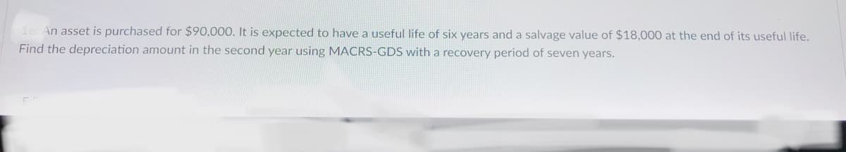 1e. An asset is purchased for $90,000. It is expected to have a useful life of six years and a salvage value of $18,000 at the end of its useful life.
Find the depreciation amount in the second year using MACRS-GDS with a recovery period of seven years.
