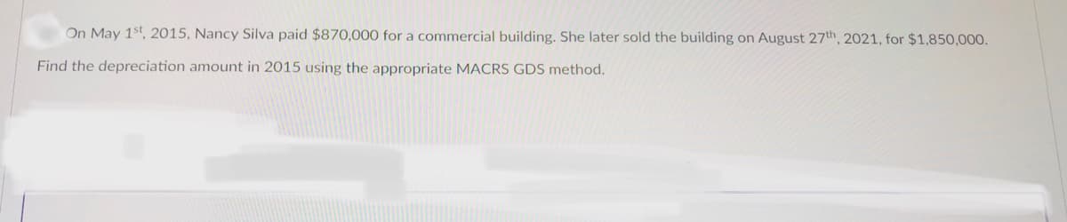 On May 1st, 2015, Nancy Silva paid $870,000 for a commercial building. She later sold the building on August 27th, 2021, for $1,850,000.
Find the depreciation amount in 2015 using the appropriate MACRS GDS method.
