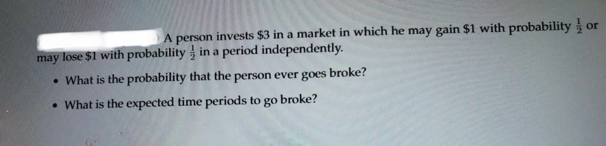 A person invests $3 in a market in which he may gain $1 with probability or
may lose $1 with probability in a period independently.
• What is the probability that the person ever goes
broke?
• What is the expected time periods to go
broke?