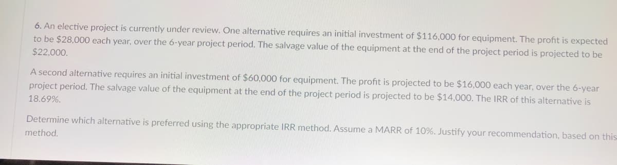 6. An elective project is currently under review. One alternative requires an initial investment of $116,000 for equipment. The profit is expected
to be $28,000 each year, over the 6-year project period. The salvage value of the equipment at the end of the project period is projected to be
$22,000.
A second alternative requires an initial investment of $60,000 for equipment. The profit is projected to be $16,000 each year, over the 6-year
project period. The salvage value of the equipment at the end of the project period is projected to be $14,000. The IRR of this alternative is
18.69%.
Determine which alternative is preferred using the appropriate IRR method. Assume a MARR of 10%. Justify your recommendation, based on this
method.
