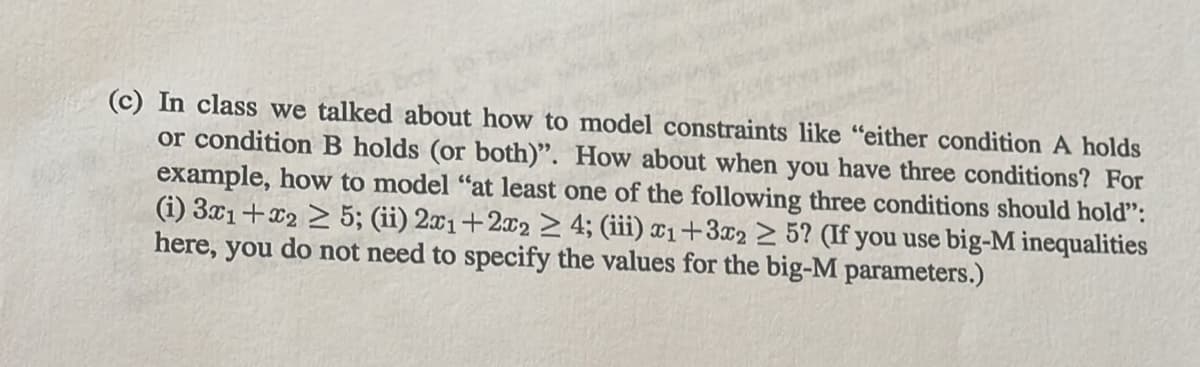 (c) In class we talked about how to model constraints like "either condition A holds
or condition B holds (or both)". How about when you have three conditions? For
example, how to model "at least one of the following three conditions should hold":
(i) 3x1+x2 > 5; (ii) 2x1+2x2 > 4; (iii) ¤1+3x2 > 5? (If you use big-M inequalities
here, you do not need to specify the values for the big-M parameters.)
