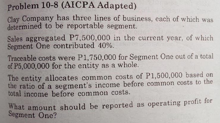 Problem 10-8 (AICPA Adapted)
Clay Company has three lines of business, each of which was
determined to be reportable segment.
Sales aggregated P7,500,000 in the current year, of which
Segment One contributed 40%.
Traceable costs were P1,750,000 for Segment One out of a total
of P5,000,000 for the entity as a whole.
The entity allocates common costs of P1,500,000 based on
the ratio of a segment's income before common costs to the
total income before common costs.
What amount should be reported as operating profit for
Segment One?
