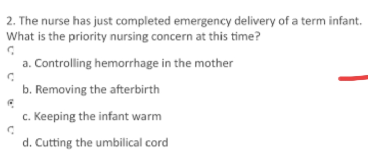 2. The nurse has just completed emergency delivery of a term infant.
What is the priority nursing concern at this time?
a. Controlling hemorrhage in the mother
b. Removing the afterbirth
C
C
c. Keeping the infant warm
d. Cutting the umbilical cord