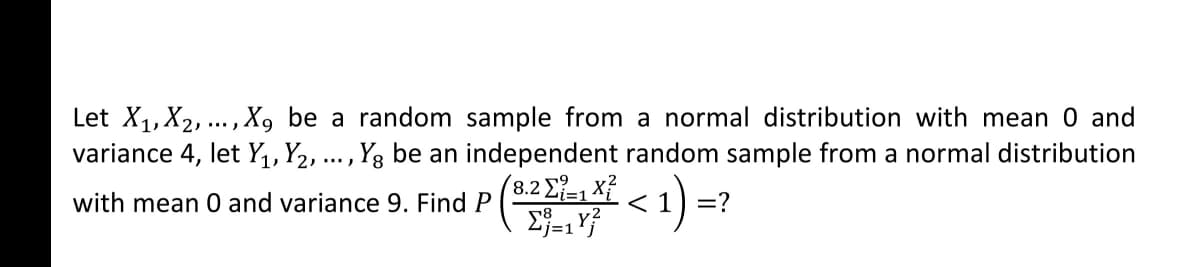 Let X1,X2, ...,X, be a random sample from a normal distribution with mean 0 and
variance 4, let Y,, Y2, ... , Y3 be an independent random sample from a normal distribution
(8.2 Σ Χ
with mean 0 and variance 9. Find P ( I < 1) =?
j=1
