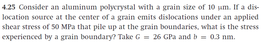 4.25 Consider an aluminum polycrystal with a grain size of 10 µm. If a dis-
location source at the center of a grain emits dislocations under an applied
shear stress of 50 MPa that pile up at the grain boundaries, what is the stress
experienced by a grain boundary? Take G = 26 GPa and b = 0.3 nm.
