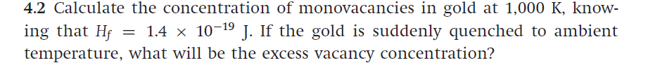 4.2 Calculate the concentration of monovacancies in gold at 1,000 K, know-
ing that Hf
temperature, what will be the excess vacancy concentration?
= 1.4 x 10-19 J. If the gold is suddenly quenched to ambient
