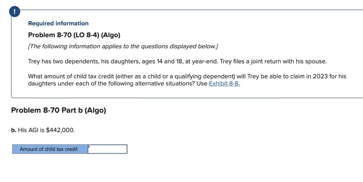 Required information
Problem 8-70 (LO 8-4) (Algo)
[The following information applies to the questions displayed below.]
Trey has two dependents, his daughters, ages 14 and 18, at year-end. Trey files a joint return with his spouse.
What amount of child tax credit (either as a child or a qualifying dependent) will Trey be able to claim in 2023 for his
daughters under each of the following alternative situations? Use Exhibit 8-8.
Problem 8-70 Part b (Algo)
b. His AGI is $442,000.
Amount of child tax credit