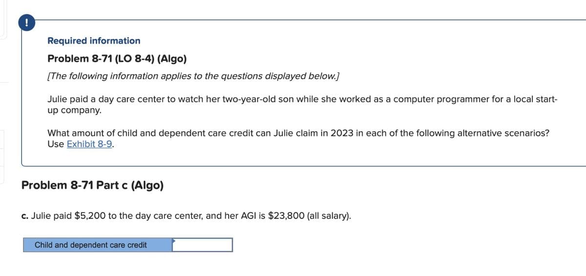 !
Required information
Problem 8-71 (LO 8-4) (Algo)
[The following information applies to the questions displayed below.]
Julie paid a day care center to watch her two-year-old son while she worked as a computer programmer for a local start-
up company.
What amount of child and dependent care credit can Julie claim in 2023 in each of the following alternative scenarios?
Use Exhibit 8-9.
Problem 8-71 Part c (Algo)
c. Julie paid $5,200 to the day care center, and her AGI is $23,800 (all salary).
Child and dependent care credit