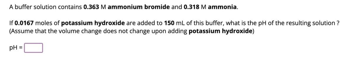 A buffer solution contains 0.363 M ammonium bromide and 0.318 M ammonia.
If 0.0167 moles of potassium hydroxide are added to 150 mL of this buffer, what is the pH of the resulting solution?
(Assume that the volume change does not change upon adding potassium hydroxide)
pH =