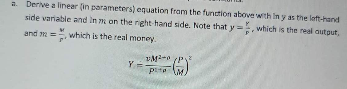 a. Derive a linear (in parameters) equation from the function above with In y as the left-hand
side variable and In m on the right-hand side. Note that y =, which is the real output,
M
which is the real money.
p².
and m =
Y =
VM2+p
p1+p M.
2
(+)²
