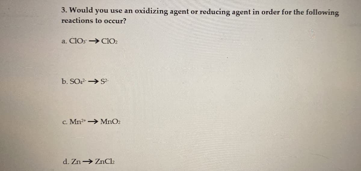 3. Would you use an oxidizing agent or reducing agent in order for the following
reactions to occur?
a. ClO3 → ClO₂
b. SO4²-S²-
c. Mn2+ MnO2
d. Zn→ ZnCl₂