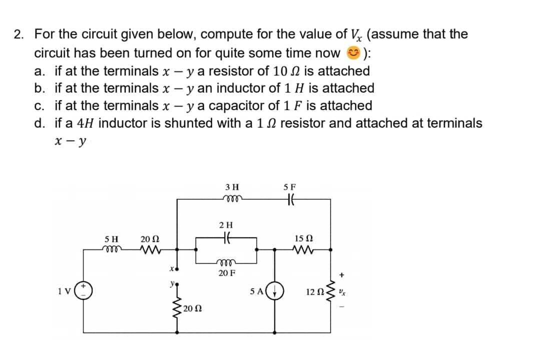2. For the circuit given below, compute for the value of Vx (assume that the
circuit has been turned on for quite some time now
a. if at the terminals x - y a resistor of 10 is attached
b. if at the terminals x - - y an inductor of 1 H is attached
c. if at the terminals x - y a capacitor of 1 F is attached
d. if a 4H inductor is shunted with a 12 resistor and attached at terminals
x-y
3 H
5 F
HE
20 Ω
www
1 V
5 H
m
20 Ω
m
2 H
HE
m
20 F
5 A
15 Ω
www
12 Ω < U