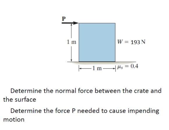 P
W = 193 N
1 m
-1 ms=0.4
Determine the normal force between the crate and
the surface
Determine the force P needed to cause impending
motion