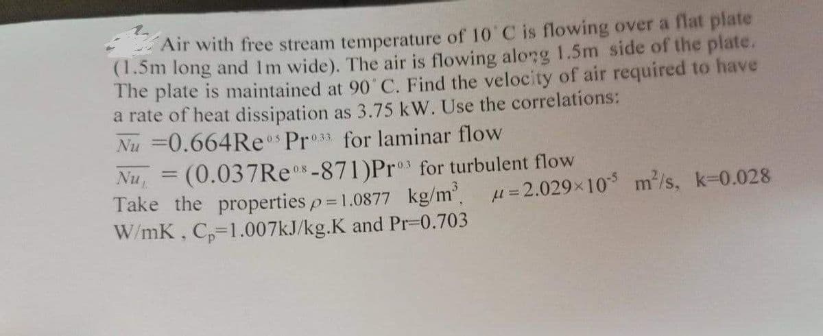 Air with free stream temperature of 10 C is flowing over a flat plate
(1.5m long and Im wide). The air is flowing along 1.5m side of the plate.
The plate is maintained at 90 C. Find the velocity of air required to have
a rate of heat dissipation as 3.75 kW. Use the correlations:
Nu =0.664Res Pro3 for laminar flow
Nu, = (0.037R *-871)Pr for turbulent flow
Take the properties p = 1.0877 kg/m u=2.029x10 m/s, k=0.028
W/mK, C,-1.007KJ/kg.K and Pr=0.703
%3D
