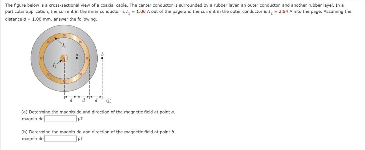 The figure below is a cross-sectional view of a coaxial cable. The center conductor is surrounded by a rubber layer, an outer conductor, and another rubber layer. In a
particular application, the current in the inner conductor is I,
= 1.06 A out of the page and the current in the outer conductor is I, = 2.84 A into the page. Assuming the
distance d = 1.00 mm, answer the following.
P
(a) Determine the magnitude and direction of the magnetic field at point a.
magnitude
µT
(b) Determine the magnitude and direction of the magnetic field at point b.
magnitude
HT
