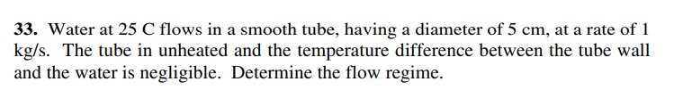 33. Water at 25 C flows in a smooth tube, having a diameter of 5 cm, at a rate of 1
kg/s. The tube in unheated and the temperature difference between the tube wall
and the water is negligible. Determine the flow regime.
