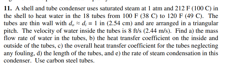 11. A shell and tube condenser uses saturated steam at 1 atm and 212 F (100 C) in
the shell to heat water in the 18 tubes from 100 F (38 C) to 120 F (49 C). The
tubes are thin wall with d, = d; = 1 in (2.54 cm) and are arranged in a triangular
pitch. The velocity of water inside the tubes is 8 ft/s (2.44 m/s). Find a) the mass
flow rate of water in the tubes, b) the heat transfer coefficient on the inside and
outside of the tubes, c) the overall heat transfer coefficient for the tubes neglecting
any fouling, d) the length of the tubes, and e) the rate of steam condensation in this
condenser. Use carbon steel tubes.
