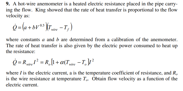 9. A hot-wire anemometer is a heated electric resistance placed in the pipe carry-
ing the flow. King showed that the rate of heat transfer is proportional to the flow
velocity as:
g=(a +bv°s {r -T, )
wire
where constants a and b are determined from a calibration of the anemometer.
The rate of heat transfer is also given by the electric power consumed to heat up
the resistance:
Q = Rie = R,[1+a(T,ire - T, ]1?
where I is the electric current, a is the temperature coefficient of resistance, and R,
is the wire resistance at temperature T. Obtain flow velocity as a function of the
electric current.
