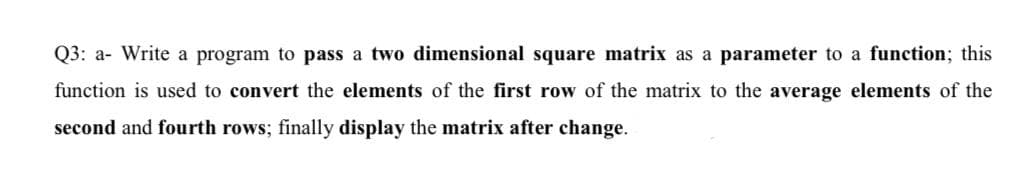 Q3: a- Write a program to pass a two dimensional square matrix as a parameter to a function; this
function is used to convert the elements of the first row of the matrix to the average elements of the
second and fourth rows; finally display the matrix after change.
