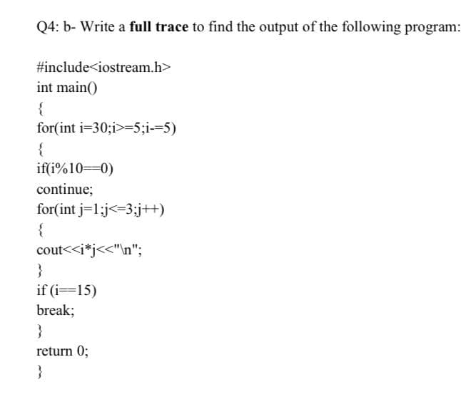 Q4: b- Write a full trace to find the output of the following program:
#include<iostream.h>
int main()
{
for(int i=30;i>-5;i--5)
{
if(i%10=0)
continue;
for(int j=1:j<=3;j+)
{
cout<<i*j<<"\n";
}
if (i==15)
break;
}
return 0;
}

