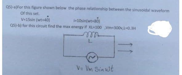 Q5)-a)For this figure shown below the phase relationship between the sinusoidal waveform
Of this set.
-10sin(wt+80)
V=15sin (wt+40)
Q5)-b) for this circuit find the max energy if XL=100 Vm-300v,L=0.3H
V= Vm Sinwt
