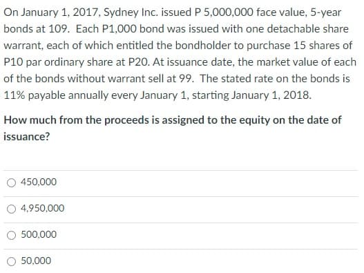 On January 1, 2017, Sydney Inc. issued P 5,000,000 face value, 5-year
bonds at 109. Each P1,000 bond was issued with one detachable share
warrant, each of which entitled the bondholder to purchase 15 shares of
P10 par ordinary share at P20. At issuance date, the market value of each
of the bonds without warrant sell at 99. The stated rate on the bonds is
11% payable annually every January 1, starting January 1, 2018.
How much from the proceeds is assigned to the equity on the date of
issuance?
450,000
4,950,000
500,000
50,000
