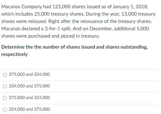 Macanas Company had 125,000 shares issued as of January 1, 2018,
which includes 25,000 treasury shares. During the year, 13,000 treasury
shares were reissued. Right after the reissuance of the treasury shares,
Macanas declared a 3-for-1 split. And on December, additional 5,000
shares were purchased and placed in treasury.
Determine the the number of shares issued and shares outstanding,
respectively
O 375,000 and 334,000
334,000 and 375,000
O 375,000 and 324,000
324,000 and 375,000
