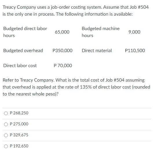 Treacy Company uses a job-order costing system. Assume that Job #504
is the only one in process. The following information is available:
Budgeted direct labor
Budgeted machine
65,000
9,000
hours
hours
Budgeted overhead
P350,000
Direct material
P110,500
Direct labor cost
P 70,000
Refer to Treacy Company. What is the total cost of Job #504 assuming
that overhead is applied at the rate of 135% of direct labor cost (rounded
to the nearest whole peso)?
P 268,250
P 275,000
P 329,675
O P 192,650
