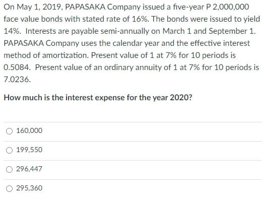 On May 1, 2019, PAPASAKA Company issued a five-year P 2,000,000
face value bonds with stated rate of 16%. The bonds were issued to yield
14%. Interests are payable semi-annually on March 1 and September 1.
PAPASAKA Company uses the calendar year and the effective interest
method of amortization. Present value of 1 at 7% for 10 periods is
0.5084. Present value of an ordinary annuity of 1 at 7% for 10 periods is
7.0236.
How much is the interest expense for the year 2020?
O 160,000
199,550
296,447
295,360
