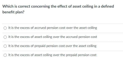 Which is correct concerning the effect of asset ceiling in a defined
benefit plan?
O It is the excess of accrued pension cost over the asset ceiling
O Itis the excess of asset ceiling over the accrued pension cost
It is the excess of prepaid pension cost over the asset ceiling
O t is the excess of asset ceiling over the prepaid pension cost

