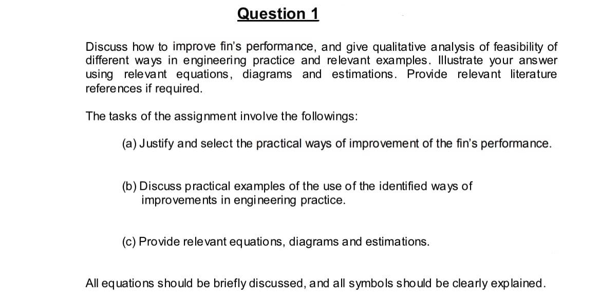 Question 1
Discuss how to improve fin's performance, and give qualitative analysis of feasibility of
different ways in engineering practice and relevant examples. Illustrate your answer
using relevant equations, diagrams and estimations. Provide relevant literature
references if required.
The tasks of the assignment involve the followings:
(a) Justify and select the practical ways of improvement of the fin's performance.
(b) Discuss practical examples of the use of the identified ways of
improvements in engineering practice.
(c) Provide relevant equations, diagrams and estimations.
All equations should be briefly discussed, and all symbols should be clearly explained.