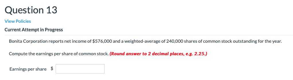 Question 13
View Policies
Current Attempt in Progress
Bonita Corporation reports net income of $576,000 and a weighted-average of 240,000 shares of common stock outstanding for the year.
Compute the earnings per share of common stock. (Round answer to 2 decimal places, e.g. 2.25.)
Earnings per share $