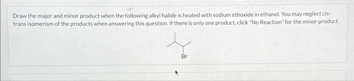 Draw the major and minor product when the following alkyl halide is heated with sodium ethoxide in ethanol. You may neglect cis-
trans isomerism of the products when answering this question. If there is only one product, click "No Reaction" for the minor product.
Br