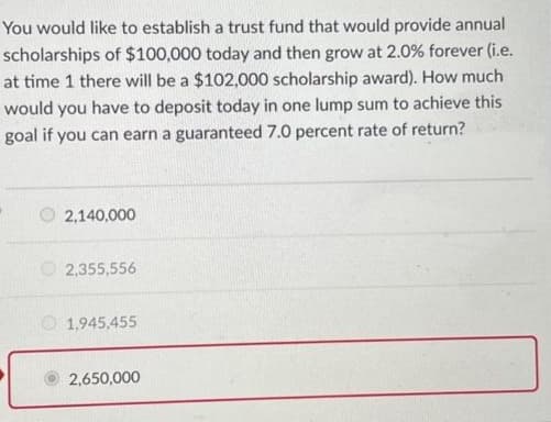 You would like to establish a trust fund that would provide annual
scholarships of $100,000 today and then grow at 2.0% forever (i.e.
at time 1 there will be a $102,000 scholarship award). How much
would you have to deposit today in one lump sum to achieve this
goal if you can earn a guaranteed 7.0 percent rate of return?
2,140,000
2,355,556
1,945,455
2,650,000