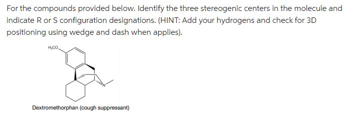 For the compounds provided below. Identify the three stereogenic centers in the molecule and
indicate R or S configuration designations. (HINT: Add your hydrogens and check for 3D
positioning using wedge and dash when applies).
H₂CO
Dextromethorphan (cough suppressant)