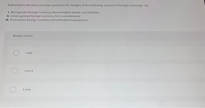 Authoritative literature provides guidance for hedges of the following sources of foreign exchange risk.
1. Recognized foreign currency-denominated assets and liabilities
II. Unrecognized foreign currency firm commitments
III. Forecasted foreign currency-denominated transactions
Multiple Choice
I only
I and II
ll only