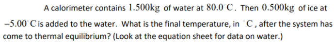 A calorimeter contains 1.500kg of water at 80.0 C. Then 0.500kg of ice at
-5.00 Cis added to the water. Wwhat is the final temperature, in C , after the system has
come to thermal equilibrium? (Look at the equation sheet for data on water.)
