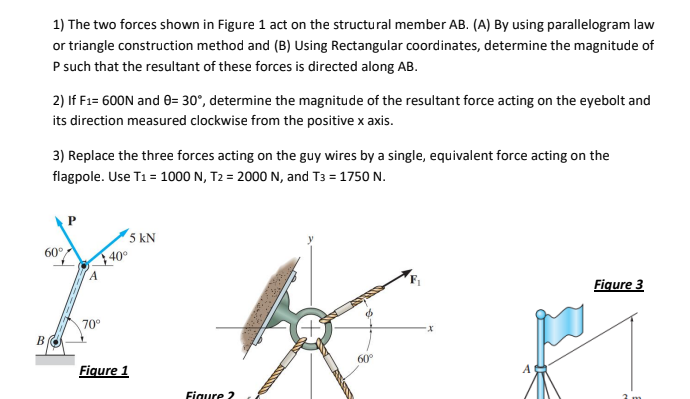1) The two forces shown in Figure 1 act on the structural member AB. (A) By using parallelogram law
or triangle construction method and (B) Using Rectangular coordinates, determine the magnitude of
P such that the resultant of these forces is directed along AB.
2) If F1= 600N and 0= 30°, determine the magnitude of the resultant force acting on the eyebolt and
its direction measured clockwise from the positive x axis.
3) Replace the three forces acting on the guy wires by a single, equivalent force acting on the
flagpole. Use T1 = 1000 N, T2 = 2000 N, and T3 = 1750 N.
5 kN
40°
60°
Figure 3
70°
B
60°
Figure 1
Figure 2
